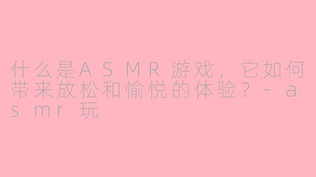 什么是ASMR游戏，它如何带来放松和愉悦的体验？-asmr玩