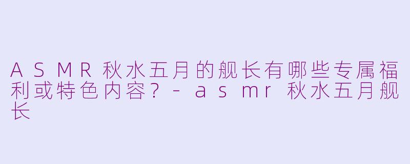 ASMR秋水五月的舰长有哪些专属福利或特色内容？-asmr秋水五月舰长