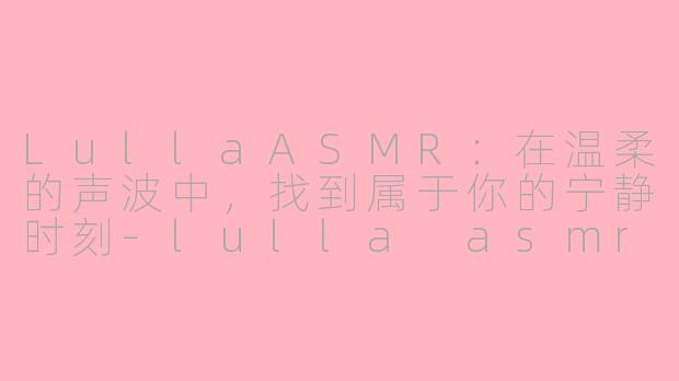 LullaASMR：在温柔的声波中，找到属于你的宁静时刻-lulla asmr
