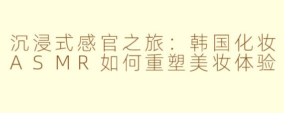 沉浸式感官之旅：韩国化妆ASMR如何重塑美妆体验