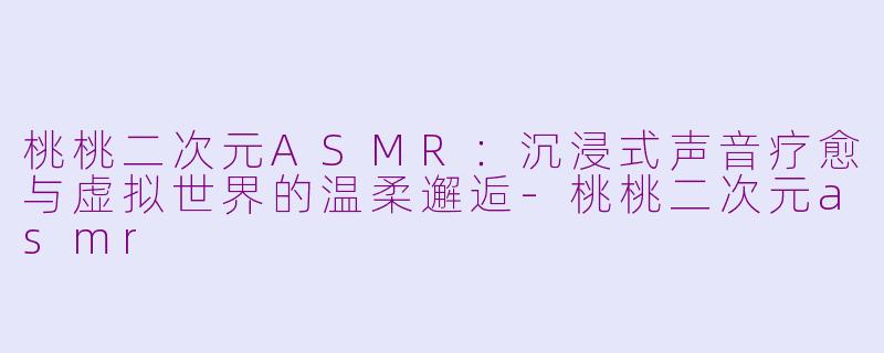 桃桃二次元ASMR：沉浸式声音疗愈与虚拟世界的温柔邂逅-桃桃二次元asmr