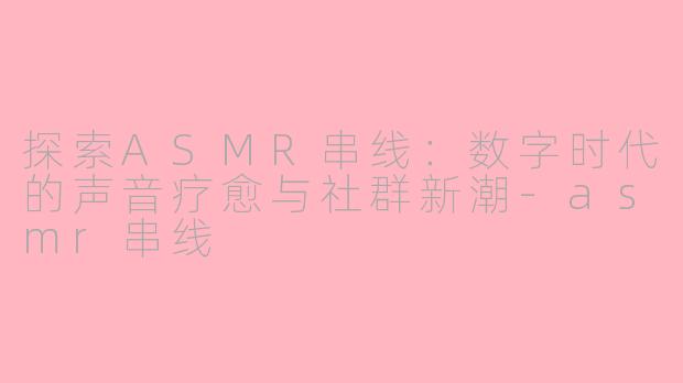 探索ASMR串线：数字时代的声音疗愈与社群新潮-asmr串线