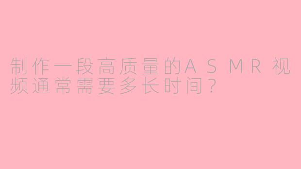 制作一段高质量的ASMR视频通常需要多长时间？