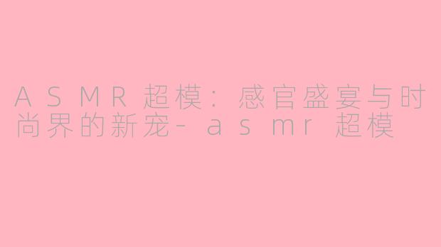 ASMR超模：感官盛宴与时尚界的新宠-asmr超模