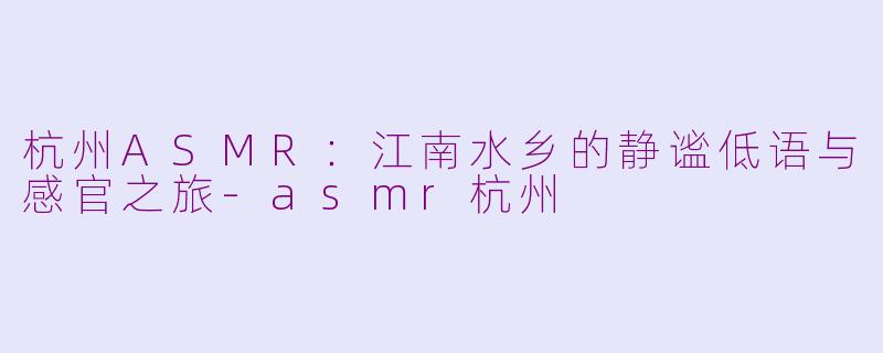 杭州ASMR：江南水乡的静谧低语与感官之旅-asmr杭州