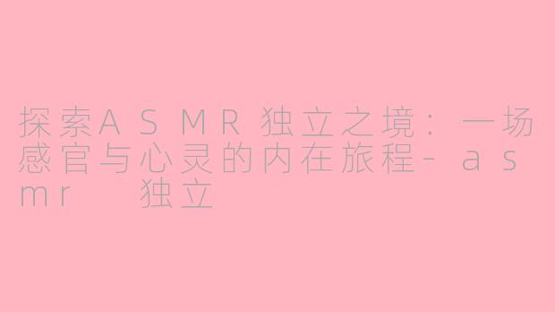 探索ASMR独立之境：一场感官与心灵的内在旅程-asmr 独立