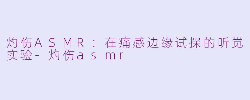 灼伤ASMR：在痛感边缘试探的听觉实验-灼伤asmr