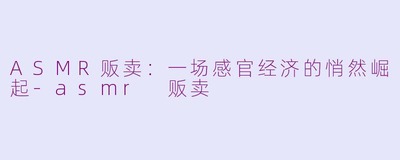 ASMR贩卖：一场感官经济的悄然崛起-asmr 贩卖