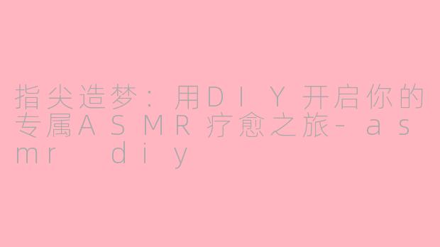 指尖造梦：用DIY开启你的专属ASMR疗愈之旅-asmr diy