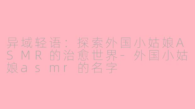 异域轻语：探索外国小姑娘ASMR的治愈世界-外国小姑娘asmr的名字