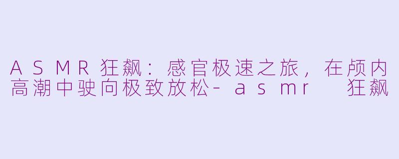 ASMR狂飙:感官极速之旅,在颅内高潮中驶向极致放松-asmr 狂飙