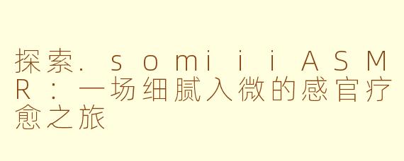 探索.somiiiASMR：一场细腻入微的感官疗愈之旅