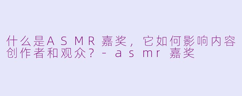 什么是ASMR嘉奖，它如何影响内容创作者和观众？-asmr嘉奖