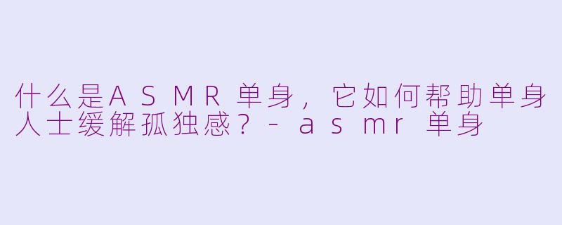 什么是ASMR单身，它如何帮助单身人士缓解孤独感？-asmr单身