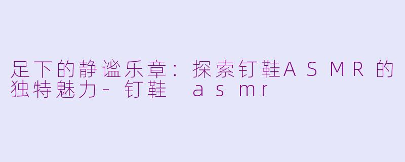 足下的静谧乐章:探索钉鞋ASMR的独特魅力-钉鞋 asmr
