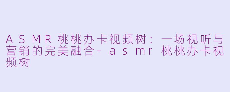 ASMR桃桃办卡视频树：一场视听与营销的完美融合-asmr桃桃办卡视频树