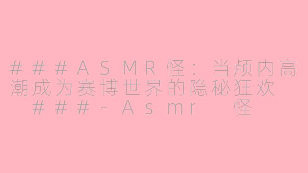 ###ASMR怪：当颅内高潮成为赛博世界的隐秘狂欢

###-Asmr 怪