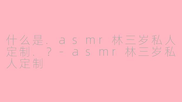 什么是.asmr林三岁私人定制.？-asmr林三岁私人定制