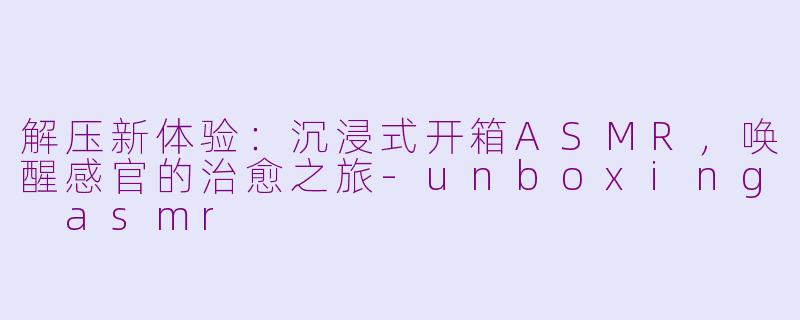 解压新体验：沉浸式开箱ASMR，唤醒感官的治愈之旅-unboxing asmr