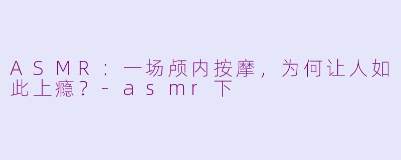 ASMR：一场颅内按摩，为何让人如此上瘾？-asmr下
