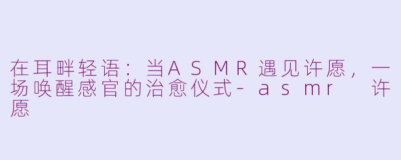 在耳畔轻语：当ASMR遇见许愿，一场唤醒感官的治愈仪式-asmr 许愿