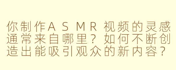 你制作ASMR视频的灵感通常来自哪里？如何不断创造出能吸引观众的新内容？