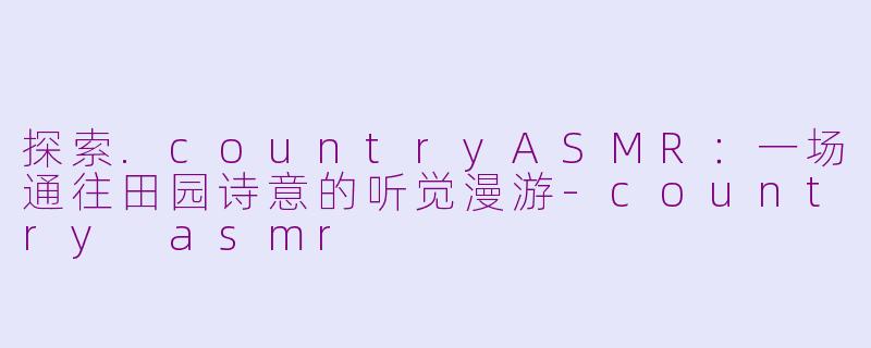 探索.countryASMR：一场通往田园诗意的听觉漫游-country asmr