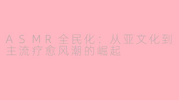ASMR全民化：从亚文化到主流疗愈风潮的崛起