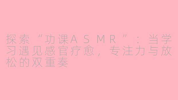 探索“功课ASMR”：当学习遇见感官疗愈，专注力与放松的双重奏
