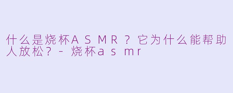 什么是烧杯ASMR？它为什么能帮助人放松？-烧杯asmr