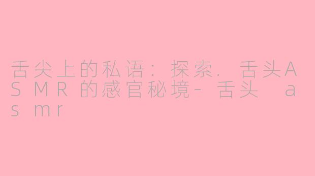 舌尖上的私语：探索.舌头ASMR的感官秘境-舌头 asmr