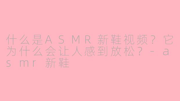 什么是ASMR新鞋视频?它为什么会让人感到放松?