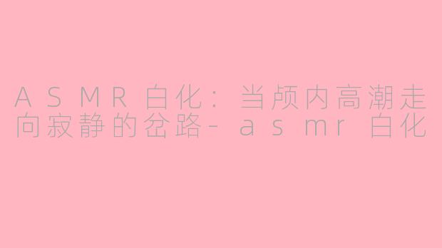 ASMR白化：当颅内高潮走向寂静的岔路-asmr白化