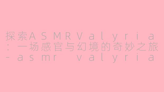 探索ASMRValyria：一场感官与幻境的奇妙之旅-asmr valyria