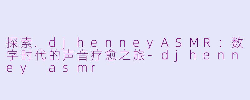 探索.djhenneyASMR：数字时代的声音疗愈之旅-djhenney asmr