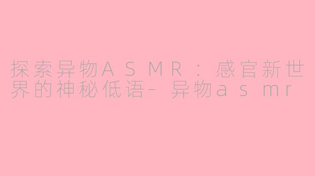 探索异物ASMR：感官新世界的神秘低语-异物asmr