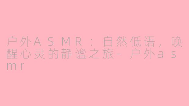 户外ASMR：自然低语，唤醒心灵的静谧之旅-户外asmr