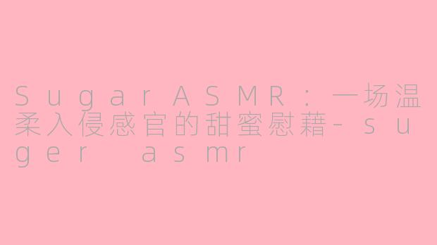 SugarASMR：一场温柔入侵感官的甜蜜慰藉-suger asmr