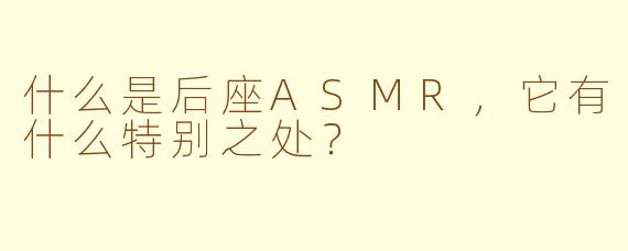 什么是后座ASMR，它有什么特别之处？