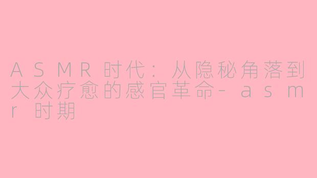 ASMR时代：从隐秘角落到大众疗愈的感官革命-asmr时期