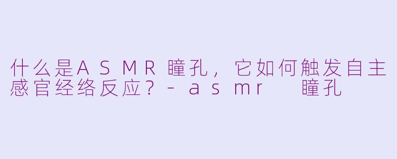 什么是ASMR瞳孔，它如何触发自主感官经络反应？-asmr 瞳孔