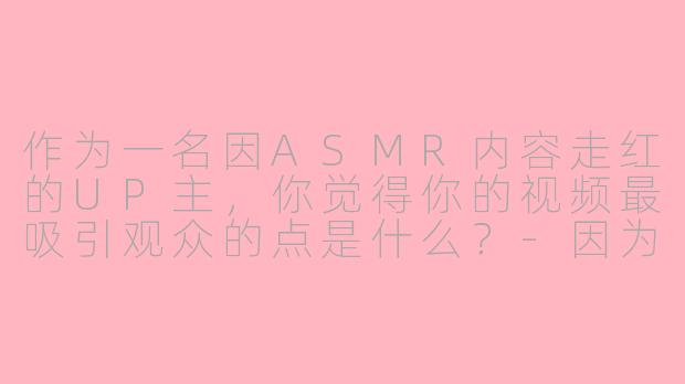 作为一名因ASMR内容走红的UP主，你觉得你的视频最吸引观众的点是什么？-因为asmr很火的up主