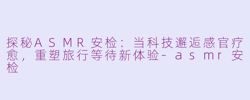 探秘ASMR安检：当科技邂逅感官疗愈，重塑旅行等待新体验-asmr安检