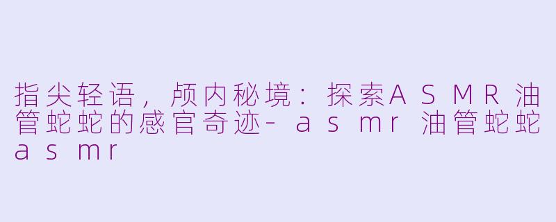 指尖轻语,颅内秘境:探索ASMR油管蛇蛇的感官奇迹