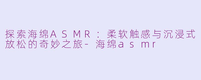 探索海绵ASMR：柔软触感与沉浸式放松的奇妙之旅-海绵asmr