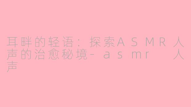 耳畔的轻语：探索ASMR人声的治愈秘境-asmr 人声
