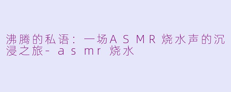 沸腾的私语：一场ASMR烧水声的沉浸之旅-asmr烧水