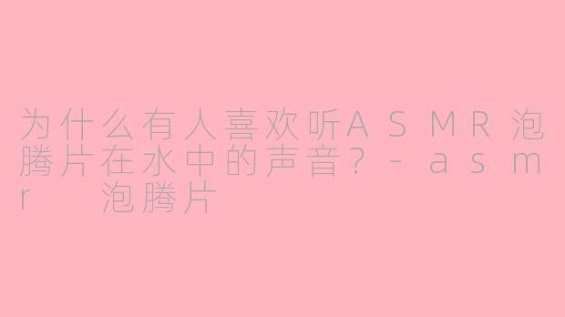 为什么有人喜欢听ASMR泡腾片在水中的声音？-asmr 泡腾片