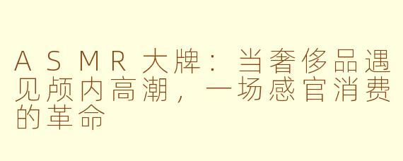 ASMR大牌：当奢侈品遇见颅内高潮，一场感官消费的革命