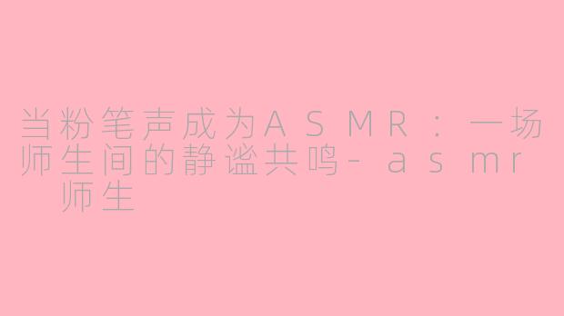 当粉笔声成为ASMR：一场师生间的静谧共鸣-asmr 师生